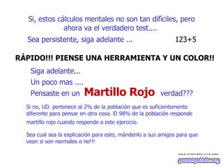 Si, estos cálculos mentales no son tan difíciles ,  pero ahora va el verdadero test....   Sea persistente, siga adelante ...  123+5  R ÁP IDO!!! PIENSE UNA HERRAMIENTA Y UN COLOR!!   Siga adelante...  Un poco mas ....   Pensaste en un   Si no, UD. pertenece al 2% de la población que es suficientemente  diferente para pensar en otra cosa. El 98% de la población responde  martillo rojo cuando responde a este ejercicio.   Sea cual sea la explicación para esto, mándenlo a sus amigos para que vean si son normales o no!!!  verdad??? M artillo  R ojo 