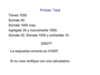 Súmale 40.
Tienes 1000
Agrégale 30 y nuevamente 1000.
Súmale 20. Súmale 1000 y aniñadale 10.
5000??
Súmale 1000 mas.
La respuesta correcta es 4100!!!
Si no cree verifique con una calculadora.
Primer Test
 
