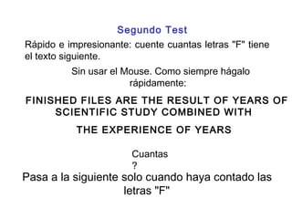 Rápido e impresionante: cuente cuantas letras "F" tiene
el texto siguiente.
Sin usar el Mouse. Como siempre hágalo
rápidamente:
FINISHED FILES ARE THE RESULT OF YEARS OF
SCIENTIFIC STUDY COMBINED WITH
THE EXPERIENCE OF YEARS
Segundo Test
Cuantas
?
Pasa a la siguiente solo cuando haya contado las
letras "F"
 