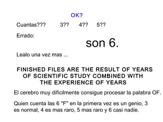 OK?
Cuantas??? 3?? 4?? 5??
Errado:
son 6.
Lealo una vez mas ...
FINISHED FILES ARE THE RESULT OF YEARS
OF SCIENTIFIC STUDY COMBINED WITH
THE EXPERIENCE OF YEARS
El cerebro muy difícilmente consigue procesar la palabra OF.
Quien cuenta las 6 "F" en la primera vez es un genio, 3
es normal, 4 es mas raro, 5 mas raro y 6 casi nadie.
 
