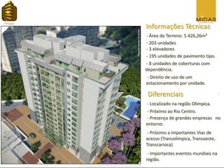 Informações Técnicas
- Área do Terreno: 5.426,26m²
- 203 unidades
- 3 elevadores
- 195 unidades de pavimento tipo.
- 8 unidades de coberturas com
dependência.
- Direito de uso de um
estacionamento por unidade.

 Diferenciais
- Localizado na região Olímpica.
- Próximo ao Rio Centro.
- Presença de grandes empresas no
entorno.
 - Próximo a importantes Vias de
acesso (Transolímpica, Transoeste,
Transcarioca)
 - Importantes eventos mundiais na
região.
 