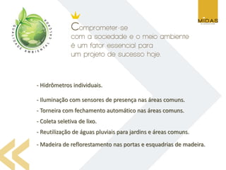 - Hidrômetros individuais.

- Iluminação com sensores de presença nas áreas comuns.
- Torneira com fechamento automático nas áreas comuns.
- Coleta seletiva de lixo.
- Reutilização de águas pluviais para jardins e áreas comuns.
- Madeira de reflorestamento nas portas e esquadrias de madeira.
 