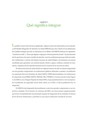 La palabra integrar tiene diversos significados. Algunos están más relacionados con la naturale-
za del Modelo Integrador de Atención a la Salud (MIDAS) que otros. Dentro de las definiciones
de la palabra integrar que más se relacionan con el objetivo del MIDAS destacan las siguientes:
“construir un todo” y “hacer que alguien o algo pase a formar parte de un todo”. Es precisamente
esto lo que busca este nuevo modelo de atención: crear las condiciones para que todas las unida-
des, instituciones y sectores del sistema mexicano de salud trabajen, sin fusionarse, de manera
coordinada para garantizar una atención pronta, efectiva, segura, continua, centrada en el pa-
ciente y respetuosa de los derechos humanos de los usuarios de los servicios de salud.
El sistema mexicano de salud, desde sus orígenes mismos, ha sido un sistema segmentado
con tres grandes componentes: las instituciones públicas dedicadas a atender a la población
no asegurada (Servicios Estatales de Salud (SESA), IMSS-Oportunidades), las instituciones
de seguridad social (IMSS, ISSSTE, ISSFAM, SM y PEMEX) y el sector privado (véase Figura
1). En 2004 se crea el Seguro Popular de Salud (SPS), al que paulatinamente se irá incorporan-
do la población sin seguridad social, hasta cubrir, en el 2010, a toda la población hoy no
asegurada.
EL MIDAS está integrando funcionalmente a estos tres grandes componentes y sus res-
pectivas unidades. Por lo pronto, las reformas del 2003 y las innovaciones organizacionales
que la han acompañado han incrementado el grado de integración de las unidades al interior
de las diversas instituciones y permiten ya una mayor utilización cruzada de servicios.
capítulo I
Qué significa integrar
 