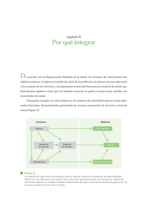 porquéintegrar•capítuloII
• 15 •
De acuerdo con la Organización Mundial de la Salud, los sistemas de salud tienen tres
objetivos básicos: i) mejorar el estado de salud de la población; ii) ofrecer un trato adecuado
a los usuarios de los servicios, y iii) garantizar protección financiera en materia de salud, que
básicamente significa evitar que las familias incurran en gastos excesivos por atender sus
necesidades de salud.
Para poder cumplir con estos objetivos, los sistemas de salud deben ejercer cuatro dife-
rentes funciones: financiamiento, generación de recursos, prestación de servicios y rectoría
(véase Figura 2).
capítulo II
Por qué integrar
FIGURA 2.
Los sistemas de salud tienen tres objetivos básicos: mejorar la salud de su población de responsabilidad,
ofrecer un trato adecuado a los usuarios de sus servicios y garantizar protección financiera en materia de
salud. Estos objetivos se cumplen mediante el desempeño de cuatro funciones: financiamiento, generación de
recursos, prestación de servicios y rectoría.
SALUDGeneración
de recursos
Prestación
de servicios
Rectoría
Financiamiento
Trato adecuado
Protección financiera
Funciones Objetivos
 
