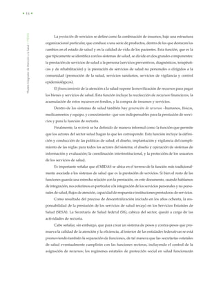 ModeloIntegradordeAtenciónalaSalud•MIDAS
• 16 •
La prestación de servicios se define como la combinación de insumos, bajo una estructura
organizacional particular, que conduce a una serie de productos, dentro de los que destacan los
cambios en el estado de salud y en la calidad de vida de los pacientes. Esta función, que es la
que típicamente se identifica con los sistemas de salud, se divide en dos grandes componentes:
la prestación de servicios de salud a la persona (servicios preventivos, diagnósticos, terapéuti-
cos y de rehabilitación) y la prestación de servicios de salud no personales o dirigidos a la
comunidad (promoción de la salud, servicios sanitarios, servicios de vigilancia y control
epidemiológicos).
El financiamiento de la atención a la salud supone la movilización de recursos para pagar
los bienes y servicios de salud. Esta función incluye la recolección de recursos financieros, la
acumulación de estos recursos en fondos, y la compra de insumos y servicios.
Dentro de los sistemas de salud también hay generación de recursos –humanos, físicos,
medicamentos y equipo, y conocimiento– que son indispensables para la prestación de servi-
cios y para la función de rectoría.
Finalmente, la rectoría se ha definido de manera informal como la función que permite
que los actores del sector salud hagan lo que les corresponde. Esta función incluye la defini-
ción y conducción de las políticas de salud; el diseño, implantación y vigilancia del cumpli-
miento de las reglas para todos los actores del sistema; el diseño y operación de sistemas de
información y evaluación; la coordinación interinstitucional, y la protección de los usuarios
de los servicios de salud.
Es importante señalar que el MIDAS se ubica en el terreno de la función más tradicional-
mente asociada a los sistemas de salud que es la prestación de servicios. Si bien el resto de las
funciones guarda una estrecha relación con la prestación, en este documento, cuando hablamos
de integración, nos referimos en particular a la integración de los servicios personales y no perso-
nales de salud, flujos de atención, capacidad de respuesta e instituciones prestadoras de servicios.
Como resultado del proceso de descentralización iniciado en los años ochenta, la res-
ponsabilidad de la prestación de los servicios de salud recayó en los Servicios Estatales de
Salud (SESA). La Secretaría de Salud federal (SS), cabeza del sector, quedó a cargo de las
actividades de rectoría.
Cabe señalar, sin embargo, que para crear un sistema de pesos y contra-pesos que pro-
mueva la calidad de la atención y la eficiencia, al interior de las entidades federativas se está
promoviendo también la separación de funciones, de tal manera que las secretarías estatales
de salud eventualmente cumplirán con las funciones rectoras, incluyendo el control de la
asignación de recursos; los regímenes estatales de protección social en salud funcionarán
 