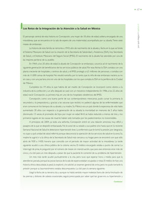 porquéintegrar•capítuloII
• 17 •
Los Retos de la Integración de la Atención a la Salud en México
El personaje central de esta historia es Concepción, una mujer de 18 años de edad, soltera, encargada de una
miscelánea, que se encuentra en la sala de espera de una maternidad, acompañada por su abuela.Tiene siete
meses de embarazo.
La historia de esta familia se remonta a 1943, año de nacimiento de la abuela y fecha en la que se funda
el Sistema Mexicano de Salud con la creación de la Secretaría de Salubridad y Asistencia (SSA), hoy Secretaría
de Salud, y el Instituto Mexicano del Seguro Social (IMSS). El nacimiento de la abuela fue atendido por una de
las mejores parteras de su pueblo.
En 1964, a los 20 años de edad, la abuela de Concepción se embaraza y anuncia así el nacimiento de la
siguiente generación de beneficiarios de los servicios públicos de salud. Por esas fechas la SSA contaba con una
planta creciente de hospitales y centros de salud, y el IMSS protegía a 6.5 millones de personas y contaba con
más de 11,000 camas de hospital. No resultó extraño, por lo tanto, que la niña de ese embarazo naciera ya no
en casa y con una partera,sino en uno de los hospitales con los que contaba la SSA en la periferia de la Ciudad
de México.
Cumplidos los 19 años, la que habría de ser madre de Concepción se incorporó como obrera a la
industria de la confección y un año después se casó con un mecánico independiente. En 1986,a los 22 años de
edad, nació Concepción, su primera hija, en uno de los hospitales obstétricos del IMSS.
Concepción, como una buena parte de sus contemporáneos mexicanos, pudo cursar la primaria, la
secundaria y la preparatoria, y gracias a las vacunas que recibió, no padeció algunas de las enfermedades que
eran comunes en los tiempos de su abuela y su madre. Su México era un país donde la esperanza de vida había
aumentado 30 años con respecto a la generación de su abuela; la mortalidad en menores de 5 años había
disminuido 13 veces; el promedio de hijos por mujer en edad fértil se había reducido a menos de tres, y los
primeros lugares en las causas de muerte habían sido tomados por los padecimientos no transmisibles.
A principios de 2004, ya toda una señorita, Concepción entró en una relación amorosa muy difícil y
pasajera de la que se despidió embarazada. No le avisó de su estado a sus padres sino hasta que en la reciente
Semana Nacional de Salud le detectaron hipertensión leve. La enfermera que le tomó la presión, por desgracia,
no supo a qué unidad de salud referirla porque desconocía la operación de los servicios de salud en la zona.Su
madre le sugirió ir a la clínica de la Secretaría de Salud más cercana a su hogar, pero se encontró con que sólo
abría de 9:00 a 14:00, horario que coincidía con el periodo de mayor actividad de la miscelánea. La tarde
siguiente acudió a una clínica pública de la colonia vecina. El médico encargado estaba a punto de cerrar. La
interrogó de prisa, le preguntó por el número de meses sin menstruación, que para ese entonces eran más de
cinco, y la citó para un mes después, a pesar de que la paciente le comentó de su problema de hipertensión.
Un mes más tarde acudió puntualmente a la cita, pero tuvo que esperar hora y media para que la
atendieran,parada,porque las pocas bancas de la sala de espera estaban ocupadas o rotas.El médico le hizo una
historia clínica descuidada, la pesó, la exploró y le solicitó un examen general de orina, pero no pudo tomarle la
presión porque su baumanómetro estaba descompuesto. La citó para la semana siguiente.
Llegó la fecha de su tercera cita y aunque no había sentido mayor malestar,fuera de cierta hinchazón de
las piernas y dolores de cabeza ocasionales, seguía preocupada por saber qué tan grave era su hipertensión y
Continúa/
 