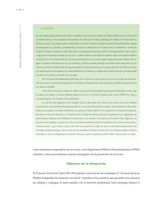 ModeloIntegradordeAtenciónalaSalud•MIDAS
• 18 •
como instancias compradoras de servicios, y los Organismos Públicos Descentralizados (OPDs)
estatales y otros proveedores estarán encargados de la prestación de servicios.
Objetivos de la Integración
El Programa Nacional de Salud 2001-2006 plantea como una de sus estrategias el “Avanzar hacia un
Modelo Integrador de Atención a la Salud” centrado en los usuarios, que garantice una atención
de calidad y conjugue el auto-cuidado con la atención profesional. Esta estrategia incluye el
por los riesgos que podrían correr ella y su bebé.En esa ocasión la recibió un médico distinto, que no encontró
su historia clínica, ni los resultados del examen de orina que le habían solicitado. El médico le volvió hacer su
historia, la pesó y la exploró, pero nuevamente no pudo tomarle la presión porque el baumanómetro seguía
descompuesto. La paciente, cortésmente, le reclamó el descuido en el manejo de su expediente y la falta de
equipo.El médico,molesto,le respondió que si no le gustaba la atención podía ir al hospital público más cercano
o alguna de las clínicas privadas de la zona. La última historia que había escuchado sobre ese hospital público
concluyó con el nacimiento del hijo de una pariente lejana en la sala de espera, después de que habían prolon-
gado su ingreso durante horas. Los consultorios y clínicas privadas del lugar no tenían mejor fama, pero por lo
menos no tenían problemas de tiempos de espera. Decepcionada,tomó sus cosas,salió del consultorio, le pidió
a su abuela que la acompañara a la cabina telefónica y le habló a su madre para avisarle que iría a la maternidad
privada de su colonia a solicitar una consulta.
No tiene grandes expectativas. Ella sabe que la clínica no cuenta mas que con una simple sala de expul-
sión,pero por lo menos la tranquilizan la comodidad y la limpieza de la sala de espera.La enfermera que le toma
sus datos es amable.
A los pocos minutos la recibe un médico muy joven, de impecable bata blanca almidonada.La interroga,
la explora, le solicita un nuevo examen general de orina y le toma la presión, que es de 140/90 mm Hg. Le
aconseja reposo y la cita para el mes siguiente.
La cita del mes siguiente ya no sucedió. Quince días antes de la fecha, cerca de las dos de la mañana,
nuestra joven, notoriamente hinchada de piernas y cara, con alteraciones visuales y dolor abdominal, fue trasla-
dada por sus padres a la maternidad.Para su sorpresa no había nadie ni en la recepción ni en la sala de urgencias.
Decidieron entonces llevarla a un hospital de la Ciudad de México, donde la ingresaron con diagnóstico de
preeclampsia. Después de estabilizarla le practicaron una cesárea. Concepción permaneció bajo vigilancia una
semana en el hospital, y egresó con cifras normales de presión arterial. El producto, una niña de escaso kilo y
medio al nacer y que estuvo a punto de morir en el parto, fue dado de alta, en condiciones aparentemente
normales, después de pasar casi un mes en una incubadora.Tuvieron suerte. En otro hospital pudieron haberla
rechazado y tras un peregrinaje de muchas horas por varios hospitales podrían haber muerto ella y su bebé.
/Continuación
 