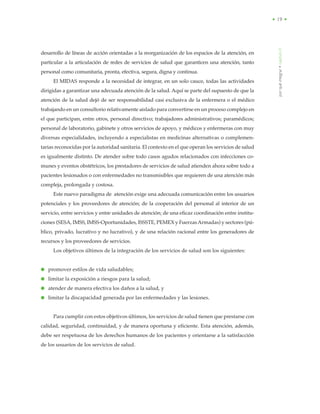 porquéintegrar•capítuloII
• 19 •
desarrollo de líneas de acción orientadas a la reorganización de los espacios de la atención, en
particular a la articulación de redes de servicios de salud que garanticen una atención, tanto
personal como comunitaria, pronta, efectiva, segura, digna y continua.
El MIDAS responde a la necesidad de integrar, en un solo cauce, todas las actividades
dirigidas a garantizar una adecuada atención de la salud. Aquí se parte del supuesto de que la
atención de la salud dejó de ser responsabilidad casi exclusiva de la enfermera o el médico
trabajando en un consultorio relativamente aislado para convertirse en un proceso complejo en
el que participan, entre otros, personal directivo; trabajadores administrativos; paramédicos;
personal de laboratorio, gabinete y otros servicios de apoyo, y médicos y enfermeras con muy
diversas especialidades, incluyendo a especialistas en medicinas alternativas o complemen-
tarias reconocidas por la autoridad sanitaria. El contexto en el que operan los servicios de salud
es igualmente distinto. De atender sobre todo casos agudos relacionados con infecciones co-
munes y eventos obstétricos, los prestadores de servicios de salud atienden ahora sobre todo a
pacientes lesionados o con enfermedades no transmisibles que requieren de una atención más
compleja, prolongada y costosa.
Este nuevo paradigma de atención exige una adecuada comunicación entre los usuarios
potenciales y los proveedores de atención; de la cooperación del personal al interior de un
servicio, entre servicios y entre unidades de atención; de una eficaz coordinación entre institu-
ciones (SESA, IMSS, IMSS-Oportunidades, ISSSTE, PEMEX y FuerzasArmadas) y sectores (pú-
blico, privado, lucrativo y no lucrativo), y de una relación racional entre los generadores de
recursos y los proveedores de servicios.
Los objetivos últimos de la integración de los servicios de salud son los siguientes:
● promover estilos de vida saludables;
● limitar la exposición a riesgos para la salud;
● atender de manera efectiva los daños a la salud, y
● limitar la discapacidad generada por las enfermedades y las lesiones.
Para cumplir con estos objetivos últimos, los servicios de salud tienen que prestarse con
calidad, seguridad, continuidad, y de manera oportuna y eficiente. Esta atención, además,
debe ser respetuosa de los derechos humanos de los pacientes y orientarse a la satisfacción
de los usuarios de los servicios de salud.
 