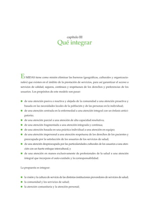 El MIDAS tiene como misión eliminar las barreras (geográficas, culturales y organizacio-
nales) que existen en el ámbito de la prestación de servicios, para así garantizar el acceso a
servicios de calidad, seguros, continuos y respetuosos de los derechos y preferencias de los
usuarios. Los propósitos de este modelo son pasar:
● de una atención pasiva o reactiva y alejada de la comunidad a una atención proactiva y
basada en las necesidades locales de la población y de las personas en lo individual;
● de una atención centrada en la enfermedad a una atención integral con un énfasis antici-
patorio;
● de una atención parcial a una atención de alta capacidad resolutiva;
● de una atención fragmentada a una atención integrada y continua;
● de una atención basada en una práctica individual a una atención en equipo;
● de una atención impersonal a una atención respetuosa de los derechos de los pacientes y
preocupada por la satisfacción de los usuarios de los servicios de salud;
● de una atención despreocupada por las particularidades culturales de los usuarios a una aten-
ción con un fuerte enfoque intercultural, y
● de una atención en manos exclusivamente de profesionales de la salud a una atención
integral que incorpore el auto-cuidado y la corresponsabilidad.
La propuesta es integrar:
● la visión y la cultura de servicio de las distintas instituciones proveedores de servicios de salud;
● la comunidad y los servicios de salud;
● la atención comunitaria y la atención personal;
capítulo III
Qué integrar
 