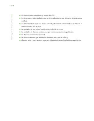 ModeloIntegradordeAtenciónalaSalud•MIDAS
• 22 •
● los prestadores al interior de un mismo servicio;
● los diversos servicios, incluidos los servicios administrativos, al interior de una misma
unidad;
● los diferentes turnos en una misma unidad para ofrecer continuidad de la atención al
interior de cada una de ellas;
● las unidades de una misma institución en redes de servicios;
● las unidades de diversas instituciones que atienden a una misma población;
● las diversas instituciones de salud;
● las diversos sectores que conforman el sistema mexicano de salud, y
● el sector salud y otros sectores cuyas actividades influyen en la salud de una población.
 