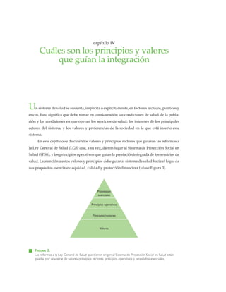 cuálessonlosprincipiosyvaloresqueguíanlaintegración•capítuloIV
• 23 •
Un sistema de salud se sustenta, implícita o explícitamente, en factores técnicos, políticos y
éticos. Esto significa que debe tomar en consideración las condiciones de salud de la pobla-
ción y las condiciones en que operan los servicios de salud; los intereses de los principales
actores del sistema, y los valores y preferencias de la sociedad en la que está inserto este
sistema.
En este capítulo se discuten los valores y principios rectores que guiaron las reformas a
la Ley General de Salud (LGS) que, a su vez, dieron lugar al Sistema de Protección Social en
Salud (SPSS), y los principios operativos que guían la prestación integrada de los servicios de
salud. La atención a estos valores y principios debe guiar al sistema de salud hacia el logro de
sus propósitos esenciales: equidad, calidad y protección financiera (véase Figura 3).
capítulo IV
Cuáles son los principios y valores
que guían la integración
FIGURA 3.
Las reformas a la Ley General de Salud que dieron origen al Sistema de Protección Social en Salud están
guiadas por una serie de valores, principios rectores, principios operativos y propósitos esenciales.
Propósitos
esenciales
Principios operativos
Principios rectores
Valores
 