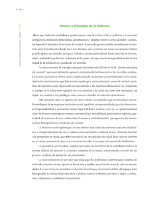 ModeloIntegradordeAtenciónalaSalud•MIDAS
• 24 •
Valores y Principios de la Reforma
Ahora que todos los ciudadanos pueden ejercer sus derechos civiles y políticos, es necesario
completar la transición democrática garantizando el ejercicio efectivo de los derechos sociales,
incluyendo el derecho a la atención de la salud.Apesar de que esto estaba formalmente recono-
cido en la Constitución desde hace dos décadas, en la práctica no todas las personas habían
podido ejercer ese derecho por igual. Debido a su situación laboral, hasta antes de la reforma,
sólo la mitad de la población disfrutaba de la protección que ofrecía la seguridad social; la otra
mitad de la población no gozaba de ese derecho.
Por estas razones, el concepto que guió la reforma de 2003 fue el de la “democratización
de la salud”, que esencialmente supone la extensión de la democracia a los derechos sociales.
La democratización se define como la aplicación de las normas y procedimientos de la ciuda-
danía a las instituciones que han estado regidas por otros principios, como el control coerci-
tivo, la tradición social, el juicio de los especialistas o las prácticas administrativas. Traducido
al campo de la salud esto significa ver a la atención a la salud no como una mercancía, un
objeto de caridad o un privilegio, sino como un derecho de todos los ciudadanos.
Este concepto clave se expresa en cinco valores o cualidades que se consideran desea-
bles o dignas de perseguirse: inclusión social, igualdad de oportunidades, justicia financiera,
corresponsabilidad y autonomía (véase Figura 4). Estos valores, a su vez, se operacionalizan
a través de nueve principios rectores: universalidad, portabilidad, priorización explícita, gra-
tuidad al momento de uso, solidaridad financiera, subsidiariedad, presupuestación demo-
crática, transparencia y rendición de cuentas.
La inclusión social supone que, en una democracia, todas las personas, en tanto ciudada-
nos e independientemente de su estatus socio-económico o laboral, tienen el mismo derecho
a la protección en salud, que debe basarse en las necesidades de salud. Este valor le confiere
un carácter universal al sistema y vincula el derecho a la protección en salud al individuo.
La igualdad de oportunidades implica que todos los miembros de la sociedad acceden a la
misma calidad de atención y el mismo conjunto de servicios, seleccionados a través de un
proceso explícito de definición de prioridades.
La justicia financiera es un valor que indica que los individuos contribuyen al sistema de
salud de acuerdo con su capacidad financiera y reciben servicios de acuerdo con sus necesi-
dades. Los servicios son gratuitos en el punto de entrega y el acceso lo define el prepago. Esto
hace posible la solidaridad entre ricos y pobres, sanos y enfermos, jóvenes y viejos, y pobla-
ción trabajadora y población dependiente.
 