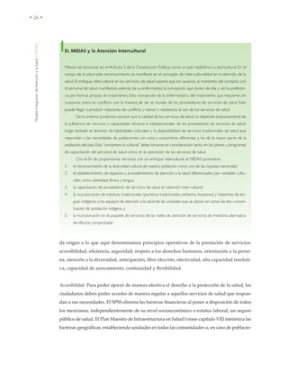 ModeloIntegradordeAtenciónalaSalud•MIDAS
• 26 •
EL MIDAS y la Atención Intercultural
México se reconoce, en el Artículo 2 de la Constitución Política, como un país multiétnico y pluricultural. En el
campo de la salud este reconocimiento se manifiesta en el concepto de inter-culturalidad en la atención de la
salud. El enfoque inter-cultural en los servicios de salud supone que los usuarios, al momento del contacto con
el personal de salud, manifiestan,además de su enfermedad,la concepción que tienen de ella y cierta preferen-
cia por formas propias de tratamiento. Esta concepción de la enfermedad y del tratamiento que requieren, en
ocasiones entra en conflicto con la manera de ver el mundo de los proveedores de servicios de salud. Esto
puede llegar a producir relaciones de conflicto, y temor y resistencia al uso de los servicios de salud.
De lo anterior podemos concluir que la calidad de los servicios de salud no depende exclusivamente de
la suficiencia de recursos y capacidades técnicas e interpersonales de los proveedores de servicios de salud;
exige también el dominio de habilidades culturales y la disponibilidad de servicios tradicionales de salud que
respondan a las necesidades de poblaciones con usos y costumbres diferentes a los de la mayor parte de la
población del país.Esta“competencia cultural” debe tomarse en consideración tanto en los planes y programas
de capacitación del personal de salud como en la operación de los servicios de salud.
Con el fin de proporcionar servicios con un enfoque intercultural, el MIDAS promueve:
1. el reconocimiento de la diversidad cultural de nuestra población como una de las riquezas nacionales;
2. el establecimiento de espacios y procedimientos de atención a la salud diferenciados por variables cultu-
rales como identidad étnica y lengua;
3. la capacitación de proveedores de servicios de salud en atención inter-cultural;
4. la incorporación de médicos tradicionales (parteras tradicionales, yerberos, hueseros) y hablantes de len-
guas indígenas a los equipos de atención a la salud de las unidades que se ubican en zonas de alta concen-
tración de población indígena, y
5. la incorporación en el paquete de servicios de las redes de atención de servicios de medicina alternativa
de eficacia comprobada.
da origen a lo que aquí denominamos principios operativos de la prestación de servicios:
accesibilidad, eficiencia, seguridad, respeto a los derechos humanos, orientación a la perso-
na, atención a la diversidad, anticipación, libre elección, efectividad, alta capacidad resoluti-
va, capacidad de acercamiento, continuidad y flexibilidad.
Accesibilidad. Para poder ejercer de manera efectiva el derecho a la protección de la salud, los
ciudadanos deben poder acceder de manera regular a aquellos servicios de salud que respon-
dan a sus necesidades. El SPSS elimina las barreras financieras al poner a disposición de todos
los mexicanos, independientemente de su nivel socioeconómico o estatus laboral, un seguro
público de salud. El Plan Maestro de Infraestructura en Salud (véase capítulo VII) minimiza las
barreras geográficas, estableciendo unidades en todas las comunidades o, en caso de poblacio-
 
