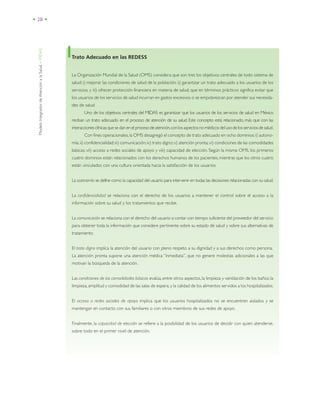 ModeloIntegradordeAtenciónalaSalud•MIDAS
• 28 •
Trato Adecuado en las REDESS
La Organización Mundial de la Salud (OMS) considera que son tres los objetivos centrales de todo sistema de
salud: i) mejorar las condiciones de salud de la población; ii) garantizar un trato adecuado a los usuarios de los
servicios, y iii) ofrecer protección financiera en materia de salud, que en términos prácticos significa evitar que
los usuarios de los servicios de salud incurran en gastos excesivos o se empobrezcan por atender sus necesida-
des de salud
Uno de los objetivos centrales del MIDAS es garantizar que los usuarios de los servicios de salud en México
reciban un trato adecuado en el proceso de atención de su salud. Este concepto está relacionado, más que con las
interaccionesclínicasquesedanenelprocesodeatención,conlosaspectosnomédicosdelusodelosserviciosdesalud.
Con fines operacionales,la OMS desagregó el concepto de trato adecuado en ocho dominios:i) autono-
mía;ii) confidencialidad;iii) comunicación;iv) trato digno;v) atención pronta; vi) condiciones de las comodidades
básicas; vii) acceso a redes sociales de apoyo y viii) capacidad de elección. Según la misma OMS, los primeros
cuatro dominios están relacionados con los derechos humanos de los pacientes, mientras que los otros cuatro
están vinculados con una cultura orientada hacia la satisfacción de los usuarios
La autonomía se define como la capacidad del usuario para intervenir en todas las decisiones relacionadas con su salud.
La confidencialidad se relaciona con el derecho de los usuarios a mantener el control sobre el acceso a la
información sobre su salud y los tratamientos que recibe.
La comunicación se relaciona con el derecho del usuario a contar con tiempo suficiente del proveedor del servicio
para obtener toda la información que considere pertinente sobre su estado de salud y sobre sus alternativas de
tratamiento.
El trato digno implica la atención del usuario con pleno respeto a su dignidad y a sus derechos como persona.
La atención pronta supone una atención médica “inmediata”, que no genere molestias adicionales a las que
motivan la búsqueda de la atención.
Las condiciones de las comodidades básicas evalúa, entre otros aspectos, la limpieza y ventilación de los baños; la
limpieza, amplitud y comodidad de las salas de espera, y la calidad de los alimentos servidos a los hospitalizados.
El acceso a redes sociales de apoyo implica que los usuarios hospitalizados no se encuentren aislados y se
mantengan en contacto con sus familiares o con otros miembros de sus redes de apoyo.
Finalmente, la capacidad de elección se refiere a la posibilidad de los usuarios de decidir con quien atenderse,
sobre todo en el primer nivel de atención.
 