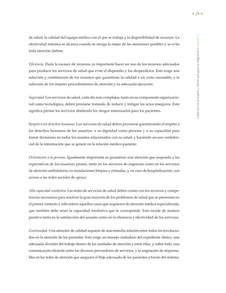 cuálessonlosprincipiosyvaloresqueguíanlaintegración•capítuloIV
• 29 •
de salud, la calidad del equipo médico con el que se trabaja y la disponibilidad de recursos. La
efectividad máxima se alcanza cuando se otorga la mejor de las atenciones posibles y se evita
toda atención dañina.
Eficiencia. Dada la escasez de recursos, es importante hacer un uso de los recursos adecuados
para producir los servicios de salud que evite el dispendio y los desperdicios. Esto exige una
selección y combinación de los insumos que garantizan la calidad a un costo razonable, y la
selección de los mejores procedimientos de atención y su adecuada ejecución.
Seguridad. Los servicios de salud, cada día más complejos, tanto en su componente organizacio-
nal como tecnológico, deben prestarse tratando de reducir y mitigar los actos inseguros. Esto
significa prestar los servicios abatiendo los riesgos innecesarios para los pacientes.
Respeto a los derechos humanos. Los servicios de salud deben proveerse garantizando el respeto a
los derechos humanos de los usuarios: a su dignidad como persona y a su capacidad para
tomar decisiones en todos los asuntos relacionados con su salud, y haciendo un uso confiden-
cial de la información que se genere en la relación médico-paciente.
Orientación a la persona. Igualmente importante es garantizar una atención que responda a las
expectativas de los usuarios; pronta, tanto en los servicios de urgencias como en los servicios
de atención ambulatoria; en instalaciones limpias y cómodas, y, en caso de hospitalización, con
acceso a las redes sociales de apoyo.
Alta capacidad resolutiva. Las redes de servicios de salud deben contar con los recursos y compe-
tencias necesarios para resolver la gran mayoría de los problemas de salud que se presentan en
el primer contacto y sólo referir aquellos casos que requieren de atención médica especializada,
que también debe tener la capacidad resolutiva que le corresponde. Esto incide de manera
positiva tanto en la satisfacción del usuario como en la eficiencia y efectividad de los servicios.
Continuidad. Una atención de calidad requiere de una estrecha relación entre todos los involucra-
dos en la atención de los pacientes. Esto exige un manejo cuidadoso del expediente clínico, una
adecuada división del trabajo dentro de las unidades de atención y entre ellas, y, sobre todo, una
comunicación eficiente entre los diversos proveedores de servicios, y la asignación de responsa-
bles en las redes de atención que aseguren el flujo adecuado de los pacientes a través del sistema.
 