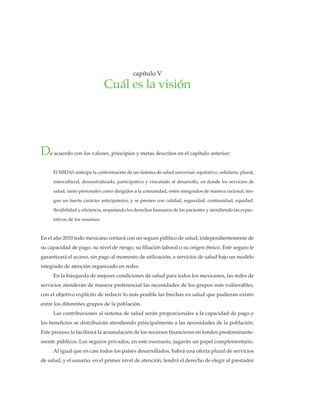 • 31 •
cuàleslavisión•capítuloV
De acuerdo con los valores, principios y metas descritos en el capítulo anterior:
El MIDAS anticipa la conformación de un sistema de salud universal, equitativo, solidario, plural,
intercultural, descentralizado, participativo y vinculado al desarrollo, en donde los servicios de
salud, tanto personales como dirigidos a la comunidad, estén integrados de manera racional, ten-
gan un fuerte carácter anticipatorio, y se presten con calidad, seguridad, continuidad, equidad,
flexibilidad y eficiencia, respetando los derechos humanos de los pacientes y atendiendo las expec-
tativas de los usuarios.
En el año 2010 todo mexicano contará con un seguro público de salud, independientemente de
su capacidad de pago, su nivel de riesgo, su filiación laboral o su origen étnico. Este seguro le
garantizará el acceso, sin pago al momento de utilización, a servicios de salud bajo un modelo
integrado de atención organizado en redes.
En la búsqueda de mejores condiciones de salud para todos los mexicanos, las redes de
servicios atenderán de manera preferencial las necesidades de los grupos más vulnerables,
con el objetivo explícito de reducir lo más posible las brechas en salud que pudieran existir
entre los diferentes grupos de la población.
Las contribuciones al sistema de salud serán proporcionales a la capacidad de pago y
los beneficios se distribuirán atendiendo principalmente a las necesidades de la población.
Este proceso lo facilitará la acumulación de los recursos financieros en fondos predominante-
mente públicos. Los seguros privados, en este escenario, jugarán un papel complementario.
Al igual que en casi todos los países desarrollados, habrá una oferta plural de servicios
de salud, y el usuario, en el primer nivel de atención, tendrá el derecho de elegir al prestador
capítulo V
Cuál es la visión
 
