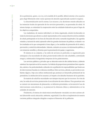 ModeloIntegradordeAtenciónalaSalud•MIDAS
• 32 •
de su preferencia, quien, a su vez, en la medida de lo posible, deberá orientar a los usuarios
para elegir libremente entre varias opciones de atención especializada cuando lo requiera.
La descentralización será la norma. Los recursos y las decisiones estarán ubicados en
las instancias locales de operación de los servicios personales y no personales de salud. Al
mismo tiempo, se estimulará la cooperación entre las entidades federativas para el logro de
los objetivos compartidos.
Los ciudadanos, de manera individual o en forma organizada, estarán involucrados en
todas las decisiones que afecten su salud: representados en los cuerpos directivos de las unidades
de salud; participando en los foros de discusión del sector; sumando inquietudes a las agendas
estatales y nacional de salud; opinando sobre las grandes decisiones de políticas; avalando o no
los resultados en lo que corresponde al trato digno y a las medidas de promoción de la salud y
prevención y control de enfermedades. Además, contarán con acceso a la información pública, y
con instancias sensibles y eficientes para la presentación de quejas y sugerencias.
El sistema en su conjunto, y las redes de servicios en particular, se organizarán para
anticiparse a las necesidades de salud, promoviendo estilos de vida saludables, controlando
riesgos y enfatizando el diagnóstico temprano de los padecimientos.
Los servicios públicos y privados que se ofrecerán serán de alta calidad técnica y deberán
satisfacer las expectativas de los usuarios. Los habrán de proporcionar prestadores bien capacita-
dos, atentos a las particularidades culturales de su población de responsabilidad, que harán uso
de intervenciones basadas en evidencias científicas. Estos servicios, además, se proveerán en am-
bientes dignos y bajo una cultura institucional que promueva el desarrollo profesional de los
prestadores, la satisfacción de los usuarios y el respeto a los derechos humanos de los pacientes.
En materia de salud las necesidades son siempre mayores que los recursos. En vista de
esto, las redes de servicios promoverán el uso eficiente de estos últimos. Para garantizar esto
se contará con mecanismos de planeación, se definirán prioridades, se favorecerá el uso de
intervenciones costo-efectivas, y se promoverá la eficiencia clínica y administrativa en las
unidades de atención.
Finalmente, el sistema de salud estará estrechamente vinculado con otros sectores afi-
nes (desarrollo social, educación, ambiente, seguridad). Con ellos se implantarán de manera
creciente políticas integrales dirigidas a mejorar el bienestar de la población.
 
