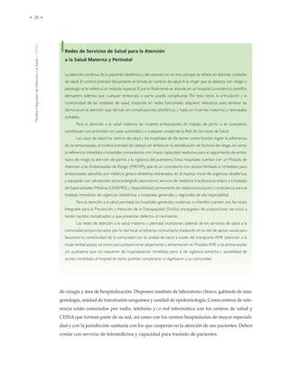 ModeloIntegradordeAtenciónalaSalud•MIDAS
• 38 •
de cirugía y área de hospitalización. Disponen también de laboratorio clínico, gabinete de ima-
genología, unidad de transfusión sanguínea y unidad de epidemiología. Como centros de refe-
rencia están conectados por radio, telefonía y/o red informática con los centros de salud y
CESSA que forman parte de su red, así como con los centros hospitalarios de mayor especiali-
dad y con la jurisdicción sanitaria con los que cooperan en la atención de sus pacientes. Deben
contar con servicio de telemedicina y capacidad para traslado de pacientes.
Redes de Servicios de Salud para la Atención
a la Salud Materna y Perinatal
La atención continua de la paciente obstétrica y del neonato es un reto porque se ofrece en distintas unidades
de salud. El control prenatal típicamente se brinda en centros de salud.A la mujer que se detecta con riesgo o
patología se le refiere a un módulo especial. El parto finalmente se atiende en un hospital.La evidencia científica
demuestra además que cualquier embarazo o parto puede complicarse. Por esta razón, la articulación y la
conectividad de las unidades de salud, traducida en redes funcionales, adquiere relevancia para eliminar las
demoras en la atención que derivan en complicaciones obstétricas y hasta en muertes maternas y neonatales
evitables.
Para la atención a la salud materna, las mujeres embarazadas, en trabajo de parto o en puerperio,
constituyen una prioridad con pase automático a cualquier unidad de la Red de Servicios de Salud.
Las casas de salud, los centros de salud y los hospitales de día tienen como función lograr la adherencia
de las embarazadas al control prenatal de calidad con énfasis en la identificación de factores de riesgo, así como
la referencia inmediata a hospitales comunitarios con mayor capacidad resolutiva para el seguimiento de emba-
razos de riesgo, la atención de partos y la vigilancia del puerperio. Estos hospitales cuentan con un Módulo de
Atención a las Embarazadas de Riesgo (MATER), que es un consultorio con acceso ilimitado e inmediato para
embarazadas atendido por médicos gineco-obstetras entrenados en el manejo inicial de urgencias obstétricas
y equipado con ultrasonido, tococardiógrafo, laboratorio, servicio de medicina transfusional, enlace a Unidades
de Especialidades Médicas (UNEMES) y disponibilidad permanente de radiocomunicación y ambulancia para el
traslado inmediato de urgencias obstétricas a hospitales generales y regionales de alta especialidad.
Para la atención a la salud perinatal, los hospitales generales, maternos o infantiles cuentan con Servicios
Integrales para la Prevención y Atención de la Discapacidad (SinDis) encargados de proporcionar servicios a
recién nacidos complicados o que presentan defectos al nacimiento.
Las redes de atención a la salud materna y perinatal incorporan, además de los servicios de salud a la
comunidad proporcionados por la red local, el esfuerzo comunitario traducido en la red de apoyo social para
favorecer la conectividad de la comunidad con la unidad de salud a través del transporte AME (atención a la
mujer embarazada),así como para proporcionar alojamiento y alimentación en Posadas AME a las embarazadas
y/o puérperas que no requieren de hospitalización inmediata pero sí de vigilancia estrecha y posibilidad de
acceso inmediato al hospital en tanto podrían complicarse si regresaran a su comunidad.
 