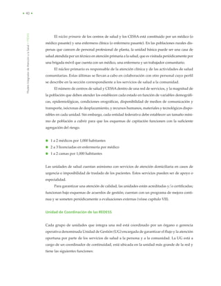 ModeloIntegradordeAtenciónalaSalud•MIDAS
• 40 •
El núcleo primario de los centros de salud y los CESSA está constituido por un médico (o
médico pasante) y una enfermera clínica (o enfermera pasante). En las poblaciones rurales dis-
persas que carecen de personal profesional de planta, la unidad básica puede ser una casa de
salud atendida por un técnico en atención primaria a la salud, que es visitada periódicamente por
una brigada móvil que cuenta con un médico, una enfermera y un trabajador comunitario.
El núcleo primario es responsable de la atención clínica y de las actividades de salud
comunitarias. Estas últimas se llevan a cabo en colaboración con otro personal cuyo perfil
se describe en la sección correspondiente a los servicios de salud a la comunidad.
El número de centros de salud y CESSA dentro de una red de servicios, y la magnitud de
la población que deben atender los establecen cada estado en función de variables demográfi-
cas, epidemiológicas, condiciones orográficas, disponibilidad de medios de comunicación y
transporte, isócronas de desplazamiento, y recursos humanos, materiales y tecnológicos dispo-
nibles en cada unidad. Sin embargo, cada entidad federativa debe establecer un tamaño míni-
mo de población a cubrir para que los esquemas de capitación funcionen con la suficiente
agregación del riesgo.
● 1 a 2 médicos por 1,000 habitantes
● 2 a 3 licenciadas en enfermería por médico
● 1 a 2 camas por 1,000 habitantes
Las unidades de salud cuentan asimismo con servicios de atención domiciliaria en casos de
urgencia o imposibilidad de traslado de los pacientes. Estos servicios pueden ser de apoyo o
especialidad.
Para garantizar una atención de calidad, las unidades están acreditadas y/o certificadas;
funcionan bajo esquemas de acuerdos de gestión; cuentan con un programa de mejora conti-
nua y se someten periódicamente a evaluaciones externas (véase capítulo VII).
Unidad de Coordinación de las REDESS
Cada grupo de unidades que integra una red está coordinado por un órgano o gerencia
operativa denominada Unidad de Gestión (UG) encargada de garantizar el flujo y la atención
oportuna por parte de los servicios de salud a la persona y a la comunidad. La UG está a
cargo de un coordinador de continuidad, está ubicada en la unidad más grande de la red y
tiene las siguientes funciones:
 