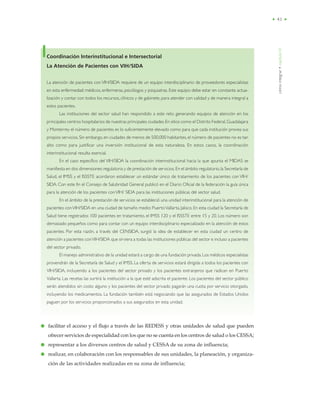 • 41 •
cómointegrar•capítuloVI
● facilitar el acceso y el flujo a través de las REDESS y otras unidades de salud que pueden
ofrecer servicios de especialidad con los que no se cuenta en los centros de salud o los CESSA;
● representar a los diversos centros de salud y CESSA de su zona de influencia;
● realizar, en colaboración con los responsables de sus unidades, la planeación, y organiza-
ción de las actividades realizadas en su zona de influencia;
Coordinación Interinstitucional e Intersectorial
La Atención de Pacientes con VIH/SIDA
La atención de pacientes con VIH/SIDA requiere de un equipo interdisciplinario de proveedores especialistas
en esta enfermedad: médicos, enfermeras, psicólogos y psiquiatras. Este equipo debe estar en constante actua-
lización y contar con todos los recursos, clínicos y de gabinete, para atender con calidad y de manera integral a
estos pacientes.
Las instituciones del sector salud han respondido a este reto generando equipos de atención en los
principales centros hospitalarios de nuestras principales ciudades.En sitios como el Distrito Federal,Guadalajara
y Monterrey el número de pacientes es lo suficientemente elevado como para que cada institución provea sus
propios servicios. Sin embargo,en ciudades de menos de 500,000 habitantes, el número de pacientes no es tan
alto como para justificar una inversión institucional de esta naturaleza. En estos casos, la coordinación
interinstitucional resulta esencial.
En el caso específico del VIH/SIDA la coordinación interinstitucional hacia la que apunta el MIDAS se
manifiesta en dos dimensiones:regulatoria y de prestación de servicios. En el ámbito regulatorio,la Secretaría de
Salud, el IMSS y el ISSSTE acordaron establecer un estándar único de tratamiento de los pacientes con VIH/
SIDA. Con este fin el Consejo de Salubridad General publicó en el Diario Oficial de la federación la guía única
para la atención de los pacientes conVIH/ SIDA para las instituciones públicas del sector salud.
En el ámbito de la prestación de servicios se estableció una unidad interinstitucional para la atención de
pacientes conVIH/SIDA en una ciudad de tamaño medio: PuertoVallarta, Jalisco. En esta ciudad la Secretaría de
Salud tiene registrados 100 pacientes en tratamiento, el IMSS 120 y el ISSSTE entre 15 y 20. Los número son
demasiado pequeños como para contar con un equipo interdisciplinario especializado en la atención de estos
pacientes. Por esta razón, a través del CENSIDA, surgió la idea de establecer en esta ciudad un centro de
atención a pacientes conVIH/SIDA que sirviera a todas las instituciones públicas del sector e incluso a pacientes
del sector privado.
El manejo administrativo de la unidad estará a cargo de una fundación privada. Los médicos especialistas
provendrán de la Secretaría de Salud y el IMSS. La oferta de servicios estará dirigida a todos los pacientes con
VIH/SIDA, incluyendo a los pacientes del sector privado y los pacientes extranjeros que radican en Puerto
Vallarta. Las recetas las surtirá la institución a la que esté adscrita el paciente. Los pacientes del sector público
serán atendidos sin costo alguno y los pacientes del sector privado pagarán una cuota por servicio otorgado,
incluyendo los medicamentos. La fundación también está negociando que las asegurados de Estados Unidos
paguen por los servicios proporcionados a sus asegurados en esta unidad.
 