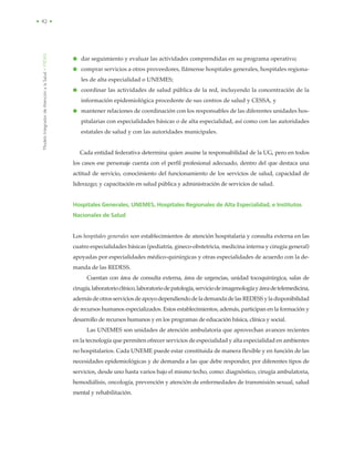 ModeloIntegradordeAtenciónalaSalud•MIDAS
• 42 •
● dar seguimiento y evaluar las actividades comprendidas en su programa operativo;
● comprar servicios a otros proveedores, llámense hospitales generales, hospitales regiona-
les de alta especialidad o UNEMES;
● coordinar las actividades de salud pública de la red, incluyendo la concentración de la
información epidemiológica procedente de sus centros de salud y CESSA, y
● mantener relaciones de coordinación con los responsables de las diferentes unidades hos-
pitalarias con especialidades básicas o de alta especialidad, así como con las autoridades
estatales de salud y con las autoridades municipales.
Cada entidad federativa determina quien asume la responsabilidad de la UG, pero en todos
los casos ese personaje cuenta con el perfil profesional adecuado, dentro del que destaca una
actitud de servicio, conocimiento del funcionamiento de los servicios de salud, capacidad de
liderazgo; y capacitación en salud pública y administración de servicios de salud.
Hospitales Generales, UNEMES, Hospitales Regionales de Alta Especialidad, e Institutos
Nacionales de Salud
Los hospitales generales son establecimientos de atención hospitalaria y consulta externa en las
cuatro especialidades básicas (pediatría, gineco-obstetricia, medicina interna y cirugía general)
apoyadas por especialidades médico-quirúrgicas y otras especialidades de acuerdo con la de-
manda de las REDESS.
Cuentan con área de consulta externa, área de urgencias, unidad tocoquirúrgica, salas de
cirugía,laboratorioclínico,laboratoriodepatología,serviciodeimagenologíayáreadetelemedicina,
ademásdeotrosserviciosdeapoyodependiendodelademandadelas REDESS yladisponibilidad
de recursos humanos especializados. Estos establecimientos, además, participan en la formación y
desarrollo de recursos humanos y en los programas de educación básica, clínica y social.
Las UNEMES son unidades de atención ambulatoria que aprovechan avances recientes
en la tecnología que permiten ofrecer servicios de especialidad y alta especialidad en ambientes
no hospitalarios. Cada UNEME puede estar constituida de manera flexible y en función de las
necesidades epidemiológicas y de demanda a las que debe responder, por diferentes tipos de
servicios, desde uno hasta varios bajo el mismo techo, como: diagnóstico, cirugía ambulatoria,
hemodiálisis, oncología, prevención y atención de enfermedades de transmisión sexual, salud
mental y rehabilitación.
 