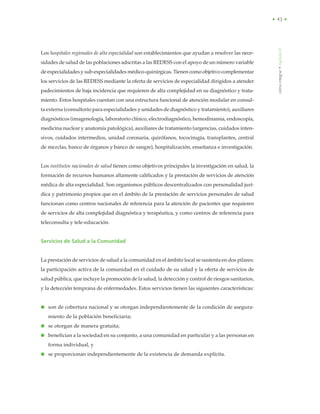 • 43 •
cómointegrar•capítuloVI
Los hospitales regionales de alta especialidad son establecimientos que ayudan a resolver las nece-
sidades de salud de las poblaciones adscritas a las REDESS con el apoyo de un número variable
de especialidades y sub-especialidades médico-quirúrgicas. Tienen como objetivo complementar
los servicios de las REDESS mediante la oferta de servicios de especialidad dirigidos a atender
padecimientos de baja incidencia que requieren de alta complejidad en su diagnóstico y trata-
miento. Estos hospitales cuentan con una estructura funcional de atención modular en consul-
ta externa (consultorio para especialidades y unidades de diagnóstico y tratamiento), auxiliares
diagnósticos (imagenología, laboratorio clínico, electrodiagnóstico, hemodinamia, endoscopía,
medicina nuclear y anatomía patológica), auxiliares de tratamiento (urgencias, cuidados inten-
sivos, cuidados intermedios, unidad coronaria, quirófanos, tococirugía, transplantes, central
de mezclas, banco de órganos y banco de sangre), hospitalización, enseñanza e investigación.
Los institutos nacionales de salud tienen como objetivos principales la investigación en salud, la
formación de recursos humanos altamente calificados y la prestación de servicios de atención
médica de alta especialidad. Son organismos públicos descentralizados con personalidad jurí-
dica y patrimonio propios que en el ámbito de la prestación de servicios personales de salud
funcionan como centros nacionales de referencia para la atención de pacientes que requieren
de servicios de alta complejidad diagnóstica y terapéutica, y como centros de referencia para
teleconsulta y tele-educación.
Servicios de Salud a la Comunidad
La prestación de servicios de salud a la comunidad en el ámbito local se sustenta en dos pilares:
la participación activa de la comunidad en el cuidado de su salud y la oferta de servicios de
salud pública, que incluye la promoción de la salud, la detección y control de riesgos sanitarios,
y la detección temprana de enfermedades. Estos servicios tienen las siguientes características:
● son de cobertura nacional y se otorgan independientemente de la condición de asegura-
miento de la población beneficiaria;
● se otorgan de manera gratuita;
● benefician a la sociedad en su conjunto, a una comunidad en particular y a las personas en
forma individual, y
● se proporcionan independientemente de la existencia de demanda explícita.
 