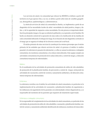 ModeloIntegradordeAtenciónalaSalud•MIDAS
• 44 •
Los servicios de salud a la comunidad que ofrecen las REDESS se definen a partir del
territorio en el que operan. Este, a su vez, se define a partir sobre todo de variables geográfi-
cas, demográficas, epidemiológicas y administrativas.
La oferta de servicios de salud a la comunidad se diseña y se implementa a partir de un
diagnóstico de las necesidades locales de salud –necesidades de salud positiva, riesgos y da-
ños– y de la capacidad de respuesta a estas necesidades. En este proceso es importante identi-
ficar los principales riesgos a los que se enfrenta la población y su expresión a nivel familiar. De
hecho un elemento central de la operación de estas redes es la clasificación de las familias de
cada comunidad utilizando el enfoque de riesgo. Es en función de este diagnóstico centrado en
el riesgo que se organiza el trabajo de los diversos actores de la red local.
El núcleo primario de estos servicios lo constituyen los mismos personajes que el núcleo
primario de las unidades que ofrecen servicios de salud a la persona: el médico (o médico
pasante) y la enfermera (o pasante de enfermería), y a ellos se suman la enfermera o trabajador
comunitario, las monitoras comunitarias y los enlaces interculturales. Este equipo cumple con
actividades comunitarias de promoción de la salud, detección y control de riesgos, y detección
comunitaria temprana de enfermedades.
Médico
Es el coordinador de las actividades de promoción comunitaria de estilos de vida saludables;
de promoción de la planificación familiar; de prevención y control de riesgos, incluyendo las
actividades de vacunación, control de vectores y saneamiento ambiental, y de detección comu-
nitaria temprana de enfermedades.
Enfermera
La enfermera coordina con el médico las actividades de salud comunitaria, en particular en la
implementación de las actividades de vacunación y planificación familiar; da seguimiento a
los embarazos; da seguimiento de los pacientes con enfermedades crónico-degenerativas, y es
responsable del monitoreo de los pacientes que requieren de tratamiento supervisado.
Enfermera o trabajador comunitario
Es la responsable de la implantación de las actividades de salud comunitaria, en particular de las
actividades de promoción de estilos de vida saludables; vacunación y planificación familiar; con-
trol de vectores y saneamiento ambiental; identificación de embarazos; monitoreo de tareas iden-
 