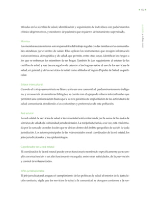 • 45 •
tificadas en las cartillas de salud; identificación y seguimiento de individuos con padecimientos
crónico-degenerativos, y monitoreo de pacientes que requieren de tratamiento supervisado.
Monitor
Las monitoras o monitores son responsables del trabajo regular con las familias en las comunida-
des atendidas por el centro de salud. Ellas aplican los instrumentos que recogen información
socioeconómica, demográfica y de salud, que permite, entre otras cosas, identificar los riesgos a
los que se enfrentan los miembros de un hogar. También le dan seguimiento al estatus de las
cartillas de salud y son las encargadas de orientar a los hogares sobre el uso de los servicios de
salud, en general, y de los servicios de salud como afiliados al Seguro Popular de Salud, en parti-
cular.
Enlace intercultural
Cuando el trabajo comunitario se lleve a cabo en una comunidad predominantemente indíge-
na, y en ausencia de monitoras bilingües, se cuenta con el apoyo de enlaces interculturales que
permiten una comunicación fluida que a su vez garantiza la implantación de las actividades de
salud comunitaria atendiendo a las costumbres y preferencias de esta población.
Red estatal
La red estatal de servicios de salud a la comunidad está conformada por la suma de las redes de
servicios de salud a la comunidad jurisdiccionales. La red jurisdiccional, a su vez, está conforma-
da por la suma de las redes locales que se ubican dentro del ámbito geográfico de acción de cada
jurisdicción. Los actores principales de las redes estatales son el coordinador de la red estatal, los
jefes jurisdiccionales y los epidemiólogos.
Coordinador de la red estatal
El coordinador de la red estatal puede ser un funcionario nombrado específicamente para cum-
plir con esta función o un alto funcionario encargado, entre otras actividades, de la prevención
y control de enfermedades.
Jefes jurisdiccionales
El jefe jurisdiccional asegura el cumplimiento de las políticas de salud al interior de la jurisdic-
ción sanitaria; vigila que los servicios de salud a la comunidad se otorguen conforme a la nor-
cómointegrar•capítuloVI
 