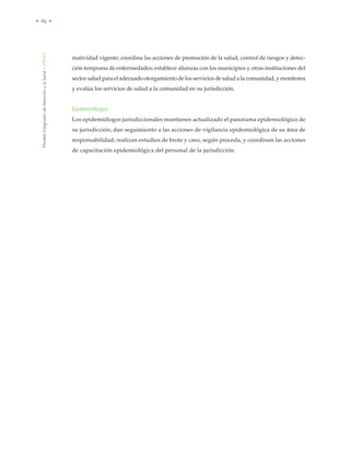 ModeloIntegradordeAtenciónalaSalud•MIDAS
• 46 •
matividad vigente; coordina las acciones de promoción de la salud, control de riesgos y detec-
ción temprana de enfermedades; establece alianzas con los municipios y otras instituciones del
sector salud para el adecuado otorgamiento de los servicios de salud a la comunidad, y monitorea
y evalúa los servicios de salud a la comunidad en su jurisdicción.
Epidemiólogos
Los epidemiólogos jurisdiccionales mantienen actualizado el panorama epidemiológico de
su jurisdicción; dan seguimiento a las acciones de vigilancia epidemiológica de su área de
responsabilidad; realizan estudios de brote y caso, según proceda, y coordinan las acciones
de capacitación epidemiológica del personal de la jurisdicción.
 