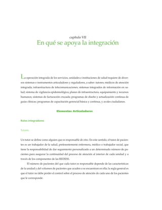 • 47 •
La operación integrada de los servicios, unidades e instituciones de salud requiere de diver-
sos sistemas e instrumentos articuladores y reguladores, a saber: tutores; médicos de atención
integrada; infraestructura de telecomunicaciones; sistemas integrados de información en sa-
lud; sistema de vigilancia epidemiológica; planes de infraestructura, equipamiento y recursos
humanos; sistemas de facturación cruzada; programas de diseño y actualización continua de
guías clínicas; programas de capacitación gerencial básica y continua, y avales ciudadanos.
Elementos Articuladores
Roles integradores
Tutores
Un tutor se define como alguien que es responsable de otro. En este sentido, el tutor de pacien-
tes es un trabajador de la salud, preferentemente enfermera, médico o trabajador social, que
tiene la responsabilidad de dar seguimiento personalizado a un determinado número de pa-
cientes para asegurar la continuidad del proceso de atención al interior de cada unidad y a
través de los componentes de las REDESS.
El número de pacientes del que cada tutor es responsable depende de las características
de la unidad y del volumen de pacientes que acuden o se encuentran en ella; la regla general es
que el tutor no debe perder el control sobre el proceso de atención de cada uno de los pacientes
que le corresponde.
enquéseapoyalaintegración•capítuloVII
capítulo VII
En qué se apoya la integración
 