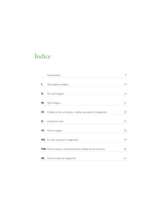 Índice
Presentación 9
I. Qué significa integrar 13
II. Por qué integrar 15
III. Qué integrar 21
IV. Cuáles son los principios y valores que guían la integración 23
V. Cuál es la visión 31
VI. Cómo integrar 33
VII. En qué se apoya la integración 47
VIII. Cómo mejorar continuamente la calidad de los servicios 55
IX. Cómo evaluar la integración 61
 