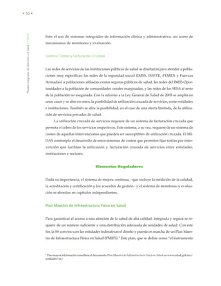 ModeloIntegradordeAtenciónalaSalud•MIDAS
• 50 •
bién el uso de sistemas integrados de información clìnica y administrativa, así como de
mecanismos de monitoreo y evaluación.
Sistema Costeo y Facturación Cruzada
Las redes de servicios de las instituciones públicas de salud se diseñaron para atender a pobla-
ciones muy específicas: las redes de la seguridad social (IMSS, ISSSTE, PEMEX y Fuerzas
Armadas) a poblaciones afiliadas a estos seguros públicos de salud; las redes del IMSS-Opor-
tunidades a la población de comunidades rurales marginadas, y las redes de los SESA al resto
de la población no asegurada. Con la reforma a la Ley General de Salud de 2003 se amplía en
unos casos y se abre en otros, la posibilidad de utilización cruzada de servicios, entre entidades
e instituciones. También se abre la posibilidad, en el caso de una oferta limitada, de la utiliza-
ción de servicios privados de salud.
La utilización cruzada de servicios requiere de un sistema de facturación cruzada que
permita el cobro de los servicios respectivos. Este sistema, a su vez, requiere de un sistema de
costeo de aquellas intervenciones que pueden ser susceptibles de utilización cruzada. El MI-
DAS contempla el desarrollo de estos sistemas de costeo que permiten fijar tarifas por inter-
vención que facilitan la utilización y facturación cruzada de servicios entre entidades,
instituciones y sectores.
Elementos Reguladores
Dada su importancia, el sistema de mejora continua, –que incluye la medición de la calidad,
la acreditación y certificación y los acuerdos de gestión– y el sistema de monitoreo y evalua-
ción se abordan en capítulos independientes.
Plan Maestro de Infraestructura Física en Salud
Para garantizar el acceso a una atención de la salud de alta calidad, integrada y segura se re-
quiere de un número suficiente y una distribución adecuada de unidades de salud. Con este
fin, la SS convino con las entidades federativas el diseño y puesta en marcha de un Plan Maes-
tro de Infraestructura Física en Salud (PMIFS).* Este plan, que se define como “el instrumento
*ParamayorinformaciónconsúlteseeldocumentoPlan Maestro de Infraestructura Física en Salud enwww.salud.gob.mx/
unidades/sic/
 