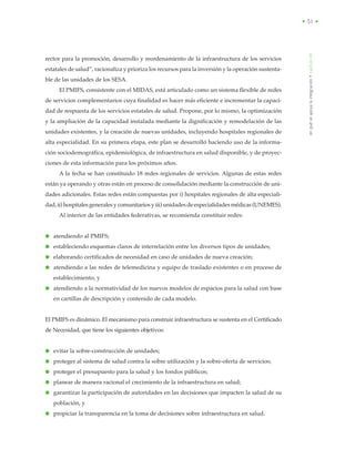 • 51 •
rector para la promoción, desarrollo y reordenamiento de la infraestructura de los servicios
estatales de salud”, racionaliza y prioriza los recursos para la inversión y la operación sustenta-
ble de las unidades de los SESA.
El PMIFS, consistente con el MIDAS, está articulado como un sistema flexible de redes
de servicios complementarios cuya finalidad es hacer más eficiente e incrementar la capaci-
dad de respuesta de los servicios estatales de salud. Propone, por lo mismo, la optimización
y la ampliación de la capacidad instalada mediante la dignificación y remodelación de las
unidades existentes, y la creación de nuevas unidades, incluyendo hospitales regionales de
alta especialidad. En su primera etapa, este plan se desarrolló haciendo uso de la informa-
ción sociodemográfica, epidemiológica, de infraestructura en salud disponible, y de proyec-
ciones de esta información para los próximos años.
A la fecha se han constituido 18 redes regionales de servicios. Algunas de estas redes
están ya operando y otras están en proceso de consolidación mediante la construcción de uni-
dades adicionales. Estas redes están compuestas por i) hospitales regionales de alta especiali-
dad, ii) hospitales generales y comunitarios y iii) unidades de especialidades médicas (UNEMES).
Al interior de las entidades federativas, se recomienda constituir redes:
● atendiendo al PMIFS;
● estableciendo esquemas claros de interrelación entre los diversos tipos de unidades;
● elaborando certificados de necesidad en caso de unidades de nueva creación;
● atendiendo a las redes de telemedicina y equipo de traslado existentes o en proceso de
establecimiento, y
● atendiendo a la normatividad de los nuevos modelos de espacios para la salud con base
en cartillas de descripción y contenido de cada modelo.
El PMIFS es dinámico. El mecanismo para construir infraestructura se sustenta en el Certificado
de Necesidad, que tiene los siguientes objetivos:
● evitar la sobre-construcción de unidades;
● proteger al sistema de salud contra la sobre utilización y la sobre-oferta de servicios;
● proteger el presupuesto para la salud y los fondos públicos;
● planear de manera racional el crecimiento de la infraestructura en salud;
● garantizar la participación de autoridades en las decisiones que impacten la salud de su
población, y
● propiciar la transparencia en la toma de decisiones sobre infraestructura en salud.
enquéseapoyalaintegración•capítuloVII
 