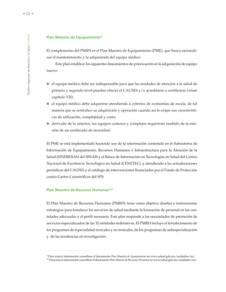 ModeloIntegradordeAtenciónalaSalud•MIDAS
• 52 •
Plan Maestro de Equipamiento*
El complemento del PMIFS es el Plan Maestro de Equipamiento (PME), que busca racionali-
zar el mantenimiento y la adquisición del equipo médico.
Este plan establece los siguientes lineamientos de priorización en la adquisición de equipo
nuevo:
● el equipo médico debe ser indispensable para que las unidades de atención a la salud de
primero y segundo nivel puedan ofrecer el CAUSES y/o acreditarse o certificarse (véase
capítulo VII);
● el equipo médico debe adquirirse atendiendo a criterios de economías de escala, de tal
manera que se centralice su adquisición y operación cuando así lo exijan sus característi-
cas de utilización, complejidad y costo;
● derivado de lo anterior, los equipos costosos y complejos requerirán también de la emi-
sión de un certificado de necesidad.
El PME se está implementado haciendo uso de la información contenida en el Subsistema de
Información de Equipamiento, Recursos Humanos e Infraestructura para la Atención de la
Salud (SINERHIAS) del SINAIS y el Banco de Información en Tecnologías en Salud del Centro
Nacional de Excelencia Tecnológica en Salud (CENETEC), y atendiendo a las actualizaciones
periódicas del CAUSES y el catálogo de intervenciones financiadas por el Fondo de Protección
contra Gastos Catastróficos del SPS.
Plan Maestro de Recursos Humanos**
El Plan Maestro de Recursos Humanos (PMRH) tiene como objetivo diseñar e instrumentar
estrategias para fortalecer los servicios de salud mediante la formación de personal en las can-
tidades adecuadas y el perfil necesario. Este plan responde a las necesidades de prestación de
servicios especializados de las 32 entidades federativas. El PMRH incluye el fortalecimiento de
los programas de especialidad troncales y no troncales, de los programas de subespecialización
y de las residencias en investigación.
* Para mayor información consúltese el documento Plan Maestro de Equipamiento en www.salud.gob.mx/unidades/sic/
**ParamayorinformaciónconsúlteseeldocumentoPlanMaestrodeRecursosHumanosenwww.salud.gob.mx/unidades/sic/
 