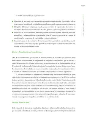 • 53 •
El PMRH comprende, en su primera fase:
● El análisis de las condiciones demográficas y epidemiológicas de las 32 entidades federa-
tivas para así identificar la cantidad de especialistas en cada materia que deben formarse.
● El registro del número y tipo de especialistas y de servicios de especialidad disponibles en
los últimos diez años en las instituciones de salud, públicas y privadas, por entidad federativa.
● El cálculo de la fuerza laboral potencial para los siguientes 10 años (médicos generales,
especialista y subespecialistas) a partir de las cifras de ingreso y egreso de las carreras de
medicina y los programas de especialidad y subespecialidad.
● La construcción de dos escenarios de oferta de médicos generales y especialistas por enti-
dad federativa; uno inercial y otro ajustado a diversos tipos de intervenciones en la for-
mación de recursos de especialidad.
Diseño y Actualización de Guías Clínicas
Otro de los instrumentos que inciden de manera positiva en la calidad y la eficiencia de la
atención es la estandarización de los procesos de diagnóstico y tratamiento, que se concreta a
través de la elaboración, difusión, utilización y revisión continua de las llamadas guías clínicas.
El Instituto de Medicina de los Estados Unidos deAmérica define las guías clínicas como “aque-
llos lineamientos desarrollados de manera sistemática para ayudar al proveedor de servicios y
al paciente en la toma de decisiones relacionadas con circunstancias clínicas específicas”.
El MIDAS recomienda la elaboración, diseminación y actualización continua de guías
clínicas para el tratamiento de todas las condiciones contempladas en el CAUSES y el catálogo
de intervenciones financiadas con el Fondo de Protección contra Gastos Catastróficos o en la
lista de intervenciones más comunes de las diversas instituciones de salud. Estas actividades
son responsabilidad de los niveles centrales de estas instituciones y deberán desarrollarse en
estrecha colaboración con los colegios, asociaciones y academias médicas. A nivel estatal o
delegacional , la responsabilidad en esta área es asegurarse de los proveedores directos de los
servicios conozcan y cuenten con estas guías; estén capacitados para utilizarlas de manera co-
rrecta y, aunque parezca muy obvio, las utilicen en su práctica diaria.
Cartillas “Línea de Vida”
En la búsqueda de alternativas para facilitar el quehacer del personal de salud y, al mismo tiem-
po, mejorar la calidad de la atención, se diseñó la “Estrategia de Prevención y Promoción de la
enquéseapoyalaintegración•capítuloVII
 