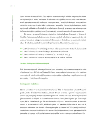 ModeloIntegradordeAtenciónalaSalud•MIDAS
• 54 •
Salud durante la Línea de Vida”, cuyo objetivo esencial es otorgar atención integral con acciones,
de mayor impacto, para la prevención de enfermedades y promoción de la salud, de acuerdo a la
edad, sexo y evento de vida (embarazo, parto, puerperio y atención de lesiones), independiente-
mente del motivo por el cual acuden los usuarios a la consulta. Esta estrategia fomenta la partici-
pación de la población en el cuidado de su salud, ya que dentro de las acciones que se otorgan están
incluidas las de información, orientación-consejería y promoción de estilos de vida saludables.
En apoyo a la operación de esta estrategia se ha diseñado paralelamente el Sistema de
Cartillas Nacionales de Salud, que es un sistema orientado a facilitar el seguimiento del cui-
dado de la salud de cada persona durante toda su vida, es decir, desde su nacimiento hasta la
etapa de adulto mayor. Está conformado por cuatro cartillas nacionales de salud:
● Cartilla Nacional de Vacunación para niños, niñas y adolescentes de 0 a 19 años de edad;
● Cartilla Nacional de Salud de la Mujer de 20 a 59 años de edad;
● Cartilla Nacional de Salud del Hombre de 20 a 59 años de edad, y
● Cartilla Nacional de Salud del Adulto Mayor de 60 años en adelante.
Sistema de Vigilancia Epidemiológica
Este sistema comprende todas aquellas relaciones formales y funcionales que establecen entre
sí las instituciones del Sistema Nacional de Salud para recolectar información sobre los diver-
sos eventos de interés epidemiológico que permiten iniciar, profundizar o rectificar acciones de
prevención y control de enfermedades.
Participación ciudadana
El Aval Ciudadano es un mecanismo creado en el año 2002, en el marco de la Cruzada Nacional
por la Calidad de los Servicios de Salud, a través del cual se faculta a grupos y organizaciones
civiles, con prestigio y credibilidad entre la población, a visitar unidades de salud para avalar
periódicamente las mejoras en la calidad de los servicios. Tanto por el espíritu que le dio origen
como por las características que este mecanismo ha adoptado a través de sus años de funciona-
miento, el Aval Ciudadano se ha podido incorporar a la operación de las redes de servicios. Su
espíritu es consistente con diversos valores y principios rectores del MIDAS (corresponsabilidad,
autonomía, transparencia y rendición de cuentas) y su funcionamiento permite operacionalizar los
principios rectores del modelo relacionados con la calidad técnica e interpersonal de la atención.
 