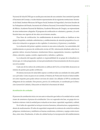 • 57 •
cómomejorarcontinuamentelacalidaddelosservicios•capítuloVIII
Nacional de Salud (CNS) que se auxilia para esta tarea de una comisión. Esta comisión la preside
el Secretario del Consejo y vocales titulares representantes de las siguientes instituciones: Secreta-
ría de Salud, Instituto Mexicano del Seguro Social, Instituto de Seguridad y Servicios Sociales de
los Trabajadores del Estado, Secretaría de la Defensa Nacional, Universidad Nacional Autónoma
de México,Academia Nacional de Medicina, Academia Mexicana de Cirugía y un representante
de otras instituciones colegiadas. El programa de certificación es voluntario y gratuito, y la certi-
ficación tiene una vigencia de tres años con revisiones anuales.
Para fines de certificación, los establecimientos de atención médica se clasifican en tres
grupos: hospitales, unidades ambulatorias y establecimientos de atención psiquiátrica Los cri-
terios de evaluación se agrupan en dos capítulos: i) estructura y ii) procesos y resultados.
La evaluación del primer capítulo consiste en una auto-evaluación. Las autoridades del
establecimiento en proceso de certificación envían al CSG, información detallada sobre los si-
guientes rubros: recursos humanos, instalaciones físicas, equipamiento, insumos, expediente
clínico, atención y quejas, comités, organización y métodos, y gobierno.
La evaluación del segundo capítulo es responsabilidad de un grupo de evaluadores ex-
ternos que, en visita programada, revisan personalmente el funcionamiento de diversos proce-
sos en la unidad.
Cada uno de los rubros de certificación se califican del 0 al 4 y en total debe alcanzarse un
mínimo de puntos para poder certificarse.
El sistema mexicano de salud debe aspirar a certificar todas sus unidades de salud, públi-
cas o privadas. Como un paso en ese sentido, el Sistema de Protección Social en Salud estable-
ció como requisito para poder ofrecer servicios de salud a los afiliados al SPS la acreditación
obligatoria de las unidades. Este proceso, previo a la certificación, es coordinado por la Direc-
ción General de Calidad y Educación en Salud de la Secretaría de Salud.
Acreditación de unidades
El proceso de acreditación inicia con una auto-evaluación que indica si la unidad está en condi-
ciones de someterse al proceso de acreditación. Una vez superada esta fase, un grupo de eva-
luadores externos visita la unidad para evaluarla en tres áreas: capacidad, seguridad y calidad.
En el rubro de capacidad se incluyen recursos humanos, infraestructura, equipamiento y
abasto de medicamentos. El rubro de seguridad comprende la existencia de control de residuos
peligrosos, instalaciones y mobiliario en buenas condiciones, extintores y equipo contra incen-
dios, entre otros. Finalmente, el rubro de calidad incluye la incorporación del establecimiento
 