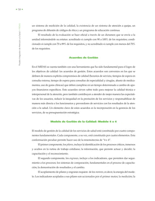 ModeloIntegradordeAtenciónalaSalud•MIDAS
• 58 •
un sistema de medición de la calidad, la existencia de un sistema de atención a quejas, un
programa de difusión de códigos de ética y un programa de educación continua.
El resultado de la evaluación se hace oficial a través de un dictamen que se envía a la
unidad informándole su estatus: acreditado si cumple con 90 a 100% de los requisitos; condi-
cionado si cumple con 70 a 89% de los requisitos, y no acreditado si cumple con menos del 70%
de los requisitos.
Acuerdos de Gestión
En el MIDAS se cuenta también con una herramienta que ha sido fundamental para el logro de
los objetivos de calidad: los acuerdos de gestión. Estos acuerdos son convenios en los que se
definen de manera explícita compromisos de calidad (horarios de servicio, tiempos de espera en
consulta externa, tiempo de espera para consultas de especialidad y cirugías, abasto de medica-
mentos, uso de guías clínicas) que deben cumplirse en un tiempo determinado a cambio de apo-
yos financieros específicos. Esto acuerdos sirven sobre todo para mejorar la calidad técnica e
interpersonal de la atención, pero también contribuyen a atender de mejor manera las expectati-
vas de los usuarios, reducir la inequidad en la prestación de los servicios y responsabilizar de
manera más directa a los funcionarios y proveedores de servicios con los resultados de la aten-
ción a la salud. Un elemento clave de estos acuerdos es la incorporación en la gerencia de los
servicios, de su presupuestación estratégica.
Modelo de Gestión de la Calidad: Modelo 4 x 4
El modelo de gestión de la calidad de los servicios de salud está constituido por cuatro compo-
nentes fundamentales. Cada componente, a su vez, está constituido por cuatro elementos. Esta
conformación peculiar permite hacer uso de la mnemotecnia de “4 x 4”.
El primer componente, los pilares, incluye la identificación de los procesos críticos, inmersos
y ocultos en la rutina de trabajo cotidiano; la información, que permite actuar y decidir; la
capacitación y el reconocimiento.
El segundo componente, los engranes, incluye a los indicadores, que permiten dar segui-
miento a los procesos; los sistemas de comparación, fundamentales en el proceso de capacita-
ción; la demostración de resultados y el cambio.
El acoplamiento de pilares y engranes requiere de los motores, es decir, la energía del mode-
lo. Los indicadores acoplados a sus pilares son accionados por el primer motor, la medición; la
 