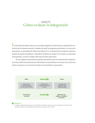 capítulo IX
Cómo evaluar la integración
FIGURA 9.
El sistema integral de evaluación de la Secretaría de Salud cuenta con tres componentes: evaluación de
sistemas, evaluación de programas prioritarios y evaluación de servicios.
La Secretaría de Salud cuenta con un modelo integral de evaluación que comprende la eva-
luación de los sistemas nacional y estatales de salud, los programas prioritarios, y los servicios
personales y no personales de salud (véase Figura 9). La evaluación de los sistemas orienta las
grandes decisiones de políticas y alimenta la rendición de cuentas. Por su parte, la evaluación
de programas y servicios cumple sobre todo con fines gerenciales.
En este capítulo se presentan los grandes lineamientos para la evaluación del componen-
te de este modelo más directamente relacionado con la prestación de servicios: los servicios de
salud a la persona y los servicios de salud a la comunidad o no personales.
Evaluación de
servicios personales
y no personales de salud
Evaluación de
programas prioritarios
de salud
Evaluación del
desempeño de los
sistemas de salud
Micro Macro
Gerencia de
servicios
Decisiones de
política y rendición
de cuentas
 