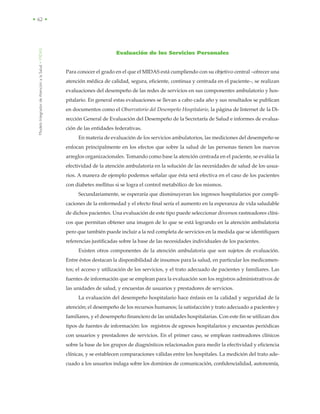 ModeloIntegradordeAtenciónalaSalud•MIDAS
• 62 •
Evaluación de los Servicios Personales
Para conocer el grado en el que el MIDAS está cumpliendo con su objetivo central –ofrecer una
atención médica de calidad, segura, eficiente, continua y centrada en el paciente–, se realizan
evaluaciones del desempeño de las redes de servicios en sus componentes ambulatorio y hos-
pitalario. En general estas evaluaciones se llevan a cabo cada año y sus resultados se publican
en documentos como el Observatorio del Desempeño Hospitalario, la página de Internet de la Di-
rección General de Evaluación del Desempeño de la Secretaría de Salud e informes de evalua-
ción de las entidades federativas.
En materia de evaluación de los servicios ambulatorios, las mediciones del desempeño se
enfocan principalmente en los efectos que sobre la salud de las personas tienen los nuevos
arreglos organizacionales. Tomando como base la atención centrada en el paciente, se evalúa la
efectividad de la atención ambulatoria en la solución de las necesidades de salud de los usua-
rios. A manera de ejemplo podemos señalar que ésta será efectiva en el caso de los pacientes
con diabetes mellitus si se logra el control metabólico de los mismos.
Secundariamente, se esperaría que disminuyeran los ingresos hospitalarios por compli-
caciones de la enfermedad y el efecto final sería el aumento en la esperanza de vida saludable
de dichos pacientes. Una evaluación de este tipo puede seleccionar diversos rastreadores clíni-
cos que permitan obtener una imagen de lo que se está logrando en la atención ambulatoria
pero que también puede incluir a la red completa de servicios en la medida que se identifiquen
referencias justificadas sobre la base de las necesidades individuales de los pacientes.
Existen otros componentes de la atención ambulatoria que son sujetos de evaluación.
Entre éstos destacan la disponibilidad de insumos para la salud, en particular los medicamen-
tos; el acceso y utilización de los servicios, y el trato adecuado de pacientes y familiares. Las
fuentes de información que se emplean para la evaluación son los registros administrativos de
las unidades de salud, y encuestas de usuarios y prestadores de servicios.
La evaluación del desempeño hospitalario hace énfasis en la calidad y seguridad de la
atención; el desempeño de los recursos humanos; la satisfacción y trato adecuado a pacientes y
familiares, y el desempeño financiero de las unidades hospitalarias. Con este fin se utilizan dos
tipos de fuentes de información: los registros de egresos hospitalarios y encuestas periódicas
con usuarios y prestadores de servicios. En el primer caso, se emplean rastreadores clínicos
sobre la base de los grupos de diagnósticos relacionados para medir la efectividad y eficiencia
clínicas, y se establecen comparaciones válidas entre los hospitales. La medición del trato ade-
cuado a los usuarios indaga sobre los dominios de comunicación, confidencialidad, autonomía,
 