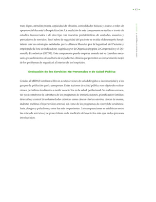 • 63 •
trato digno, atención pronta, capacidad de elección, comodidades básicas y acceso a redes de
apoyo social durante la hospitalización. La medición de este componente se realiza a través de
estudios transversales o de otro tipo con muestras probabilísticas de unidades, usuarios y
prestadores de servicios. En el rubro de seguridad del paciente se evalúa el desempeño hospi-
talario con las estrategias señaladas por la Alianza Mundial por la Seguridad del Paciente y
empleando la lista de indicadores sugeridas por la Organización para la Cooperación y el De-
sarrollo Económicos (OCDE). Este componente puede emplear, cuando así se considera nece-
sario, procedimientos de auditoría de expedientes clínicos que permiten un conocimiento mejor
de los problemas de seguridad al interior de los hospitales.
Evaluación de los Servicios No Personales o de Salud Pública
Gracias al MIDAS también se llevan a cabo acciones de salud dirigidas a la comunidad y a los
grupos de población que la componen. Estas acciones de salud pública son objeto de evalua-
ciones periódicas tendientes a medir sus efectos en la salud poblacional. Se realizan encues-
tas para corroborar la cobertura de los programas de inmunizaciones, planificación familiar,
detección y control de enfermedades crónicas como cáncer cérvico uterino, cáncer de mama,
diabetes mellitus e hipertensión arterial, así como de los programas de control de la tubercu-
losis, dengue y paludismo, entre los más importantes. Las comparaciones se establecen entre
las redes de servicios y se pone énfasis en la medición de los efectos más que en los procesos
involucrados.
cómoevaluarlaintegración•capítuloIX
 