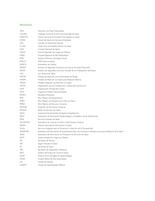 Abreviaturas
AME Atención a la Mujer Embarazada
CAUSES Catálogo Universal de Servicios Esenciales de Salud
CENETEC Centro Nacional de ExcelenciaTecnológica en Salud
CESSA Centro de Salud con Servicios Ampliados
CSG Consejo de Salubridad General
CLUES Clave Única de Establecimientos de Salud
CNS Consejo Nacional de Salud
CRUM Centro Regulador de Urgencias Médicas
HRAE Hospital Regional de Alta Especialidad
IMSS Instituto Mexicano del Seguro Social
IMSS-O IMSS-Oportunidades
INDICA Indicadores de Calidad
ISSFAM Instituto de Seguridad Social para las Fuerzas Armadas Mexicanas
ISSSTE Instituto de Seguridad y Servicios Sociales de losTrabajadores del Estado
LGS Ley General de Salud
MATER Módulo de Atención a las Embarazadas de Riesgo
MASPA Modelo de Atención a la Salud para Población Abierta
MIDAS Modelo Integrador de Atención a la Salud
OCDE Organización para la Cooperación y Desarrollo Económicos
OMS Organización Mundial de la Salud
OPD Organismo Público Descentralizado
PEMEX Petróleos Mexicanos
PME Plan Maestro de Equipamiento
PMIFS Plan Maestro de Infraestructura Física en Salud
PMRH Plan Maestro de Recursos Humanos
PROVAC Programa deVacunación Universal
REDESS Redes de Servicios de Salud
SAEH Subsistema Automatizado de Egresos Hospitalarios
SEED Subsistema de Información Epidemiológico y Estadístico de las Defunciones
SESA Servicios Estatales de Salud
SICUENTAS Subsistema de Cuentas en Salud a Nivel Estatal y Federal
SINAIS Sistema Nacional de Información en Salud
SinDis Servicios Integrales para la Prevención y Atención de la Discapacidad
SINERHIAS Subsistema de Información de Equipamiento,Recursos Humanos e Infraestructura para la Atención de la Salud
SISEA Subsistema de Información en Prestación de Servicios de Salud
SIUM Sistema Integral de Urgencias Médicas
SM Secretaría de Marina
SPS Seguro Popular de Salud
SS Secretaría de Salud
SSA Secretaría de Salubridad y Asistencia
SPSS Sistema de Protección Social en Salud
SUIVE Sistema Único de Vigilancia Epidemiológica
UMAE Unidad Médica de Alta Especialidad
UG Unidad de Gestión
UNEME Unidad de Especialidades Médicas
 