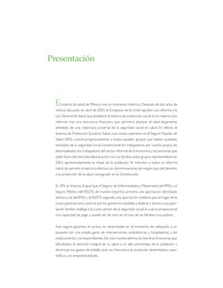 El sistema de salud de México vive un momento histórico. Después de dos años de
intensa discusión, en abril de 2003, el Congreso de la Unión aprobó una reforma a la
Ley General de Salud que establece el sistema de protección social en la materia. Esta
reforma crea una estructura financiera que permitirá alcanzar el ideal largamente
anhelado de una cobertura universal de la seguridad social en salud. En efecto, el
Sistema de Protección Social en Salud, cuyo brazo operativo es el Seguro Popular de
Salud (SPS), cubrirá progresivamente a todos aquellos grupos que habían quedado
excluidos de la seguridad social convencional: los trabajadores por cuenta propia, los
desempleados,los trabajadores del sector informal de la economía y las personas que
están fuera del mercado laboral.Junto con sus familias, estos grupos representaban,en
2003, aproximadamente la mitad de la población. Al incluirlos a todos, la reforma
habrá de permitir el ejercicio efectivo, sin discriminaciones de ningún tipo,del derecho
a la protección de la salud consagrado en la Constitución.
EL SPS se financia, al igual que el Seguro de Enfermedades y Maternidad del IMSS y el
Seguro Médico del ISSSTE, de manera tripartita: primero, una aportación del Estado
idéntica a la del IMSS y el ISSSTE;segundo, una aportación solidaria que, en lugar de la
cuota patronal,será cubierta por los gobiernos estatales y federal, y tercero,una apor-
tación familiar análoga a la cuota obrera de la seguridad social, la cual es proporcional
a la capacidad de pago y puede ser de cero en el caso de las familias muy pobres.
Este seguro garantiza el acceso, sin desembolso en el momento de utilización, a un
paquete con una amplia gama de intervenciones, ambulatorias y hospitalarias, y los
medicamentos correspondientes. De esta manera elimina las barreras financieras que
dificultaban la atención integral de su salud a un alto porcentaje de la población y
disminuye sus gastos de bolsillo, que con frecuencia le producían desembolsos catas-
tróficos y/o empobrecedores.
Presentación
 