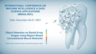 Object Detection on Dental X-ray
Images using Region Based
Convolutional Neural Networks
Rakib Hossen, Minhazul Arefin and Mohammed Nasir Uddin
INTERNATIONAL CONFERENCE ON
MACHINE INTELLIGENCE & DATA
SCIENCE APPLICATIONS
(MIDAS 2021)
Date: December 26-27, 2021
 