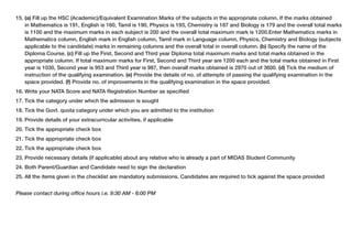 15. (a) Fill up the HSC (Academic)/Equivalent Examination Marks of the subjects in the appropriate column. If the marks obtained
in Mathematics is 191, English is 160, Tamil is 190, Physics is 193, Chemistry is 187 and Biology is 179 and the overall total marks
is 1100 and the maximum marks in each subject is 200 and the overall total maximum mark is 1200.Enter Mathematics marks in
Mathematics column, English mark in English column, Tamil mark in Language column, Physics, Chemistry and Biology (subjects
applicable to the candidate) marks in remaining columns and the overall total in overall column. (b) Specify the name of the
Diploma Course. (c) Fill up the First, Second and Third year Diploma total maximum marks and total marks obtained in the
appropriate column. If total maximum marks for First, Second and Third year are 1200 each and the total marks obtained in First
year is 1030, Second year is 953 and Third year is 987, then overall marks obtained is 2970 out of 3600. (d) Tick the medium of
instruction of the qualifying examination. (e) Provide the details of no. of attempts of passing the qualifying examination in the
space provided. (f) Provide no. of improvements in the qualifying examination in the space provided.
16. Write your NATA Score and NATA Registration Number as specified
17. Tick the category under which the admission is sought
18. Tick the Govt. quota category under which you are admitted to the institution
19. Provide details of your extracurricular activities, if applicable
20. Tick the appropriate check box
21. Tick the appropriate check box
22. Tick the appropriate check box
23. Provide necessary details (if applicable) about any relative who is already a part of MIDAS Student Community
24. Both Parent/Guardian and Candidate need to sign the declaration
25. All the items given in the checklist are mandatory submissions. Candidates are required to tick against the space provided
Please contact during office hours i.e. 9:30 AM - 6:00 PM

 