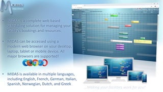 • MIDAS is a complete web based
scheduling solution for managing your
facility’s bookings and resources.
• MIDAS can be accessed using a
modern web browser on your desktop,
laptop, tablet or mobile device. All
major browsers are supported!
https://mid.as
• MIDAS is available in multiple languages,
including English, French, German, Italian,
Spanish, Norwegian, Dutch, and Greek
 