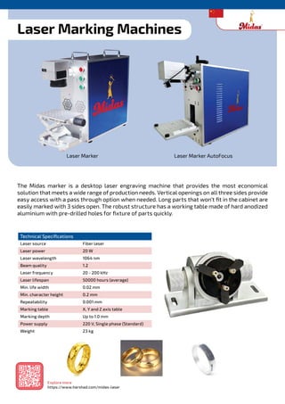 Technical Specifications
Laser source Fiber laser
Laser power 20 W
Laser wavelength 1064 nm
Beam quality 1.2
Laser frequency 20 - 200 kHz
Laser lifespan 50000 hours (average)
Min. life width 0.02 mm
Min. character height 0.2 mm
Repeatability 0.001 mm
Marking table X, Y and Z axis table
Marking depth Up to 1.0 mm
Power supply 220 V, Single phase (Standard)
Weight 23 kg
Laser Marking Machines
The Midas marker is a desktop laser engraving machine that provides the most economical
solution that meets a wide range of production needs. Vertical openings on all three sides provide
easy access with a pass through option when needed. Long parts that won’t fit in the cabinet are
easily marked with 3 sides open. The robust structure has a working table made of hard anodized
aluminium with pre-drilled holes for fixture of parts quickly.
Laser Marker Laser Marker AutoFocus
Explore more
https://www.harshad.com/midas-laser
 