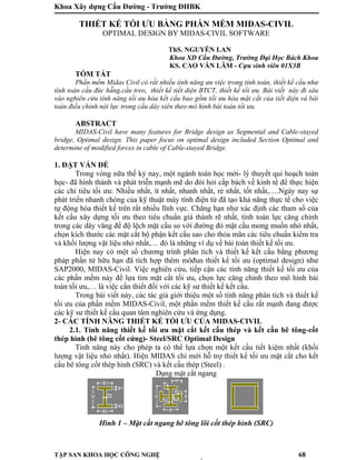 Khoa Xây dựng Cầu Đường - Trường ĐHBK
TẬP SAN KHOA HỌC CÔNG NGHỆ 68
THIẾT KẾ TỐI ƯU BẰNG PHẦN MỀM MIDAS-CIVIL
OPTIMAL DESIGN BY MIDAS-CIVIL SOFTWARE
ThS. NGUYỄN LAN
Khoa XD Cầu Đường, Trường Đại Học Bách Khoa
KS. CAO VĂN LÂM - Cựu sinh viên 01X3B
TÓM TẮT
Phần mềm Midas Civil có rất nhiều tính năng ưu việc trong tính toán, thiết kế cầu như
tính toán cầu đúc hẫng,cầu treo, thiết kế tiết diện BTCT, thiết kế tối ưu. Bài viết này đi sâu
vào nghiên cứu tính năng tối ưu hóa kết cấu bao gồm tối ưu hóa mặt cắt của tiết diện và bài
toán điều chỉnh nội lực trong cầu dây xiên theo mô hình bài toán tối ưu.
ABSTRACT
MIDAS-Civil have many features for Bridge design as Segmental and Cable-stayed
bridge, Optimal design. This paper focus on optimal design included Section Optimal and
determine of modified forces in cable of Cable-stayed Bridge.
1. ĐẶT VẤN ĐỀ
Trong vòng nữa thế kỷ nay, một ngành toán học mới- lý thuyết qui hoạch toán
học- đã hình thành và phát triễn mạnh mẽ do đòi hỏi cấp bách về kinh tế để thực hiện
các chỉ tiêu tối ưu: Nhiều nhất, ít nhất, nhanh nhất, rẻ nhất, tốt nhất,….Ngày nay sự
phát triển nhanh chóng của kỹ thuật máy tính điện tử đã tạo khả năng thực tế cho việc
tự động hóa thiết kế trên rất nhiều lĩnh vực. Chẳng hạn như xác định các tham số của
kết cấu xây dựng tối ưu theo tiêu chuẩn giá thành rẽ nhất, tính toán lực căng chỉnh
trong các dây văng để độ lệch mặt cầu so với đường đỏ mặt cầu mong muốn nhỏ nhất,
chọn kích thước các mặt cắt bộ phận kết cấu sao cho thỏa mãn các tiêu chuẩn kiểm tra
và khối lượng vật liệu nhỏ nhất,… đó là những ví dụ về bài toán thiết kế tối ưu.
Hiện nay có một số chương trình phân tích và thiết kế kết cấu bằng phương
pháp phần tử hữu hạn đã tích hợp thêm môđun thiết kế tối ưu (optimal design) như
SAP2000, MIDAS-Civil. Việc nghiên cứu, tiếp cận các tính năng thiết kế tối ưu của
các phần mềm này để lựa tìm mặt cắt tối ưu, chọn lực căng chỉnh theo mô hình bài
toán tối ưu,… là việc cần thiết đối với các kỹ sư thiết kế kết cấu.
Trong bài viết này, các tác giả giới thiệu một số tính năng phân tích và thiết kế
tối ưu của phần mềm MIDAS-Civil, một phần mềm thiết kế cầu rất mạnh đang được
các kỹ sư thiết kế cầu quan tâm nghiên cứu và ứng dụng.
2- CÁC TÍNH NĂNG THIẾT KẾ TỐI ƯU CỦA MIDAS-CIVIL
2.1. Tính năng thiết kế tối ưu mặt cắt kết cấu thép và kết cấu bê tông-cốt
thép hình (bê tông cốt cứng)- Steel/SRC Optimal Design
Tính năng này cho phép ta có thể lựa chọn một kết cấu tiết kiệm nhất (khối
lượng vật liệu nhỏ nhất). Hiện MIDAS chỉ mới hỗ trợ thiết kế tối ưu mặt cắt cho kết
cấu bê tông cốt thép hình (SRC) và kết cấu thép (Steel) .
Dạng mặt cắt ngang
Hình 1 – Mặt cắt ngang bê tông lõi cốt thép hình (SRC)
 