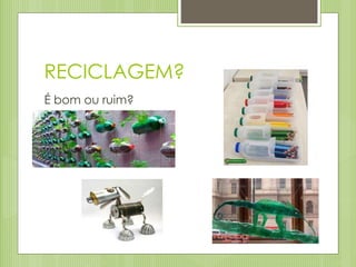 RECICLAGEM?
É bom ou ruim?
 