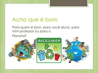 Acho que é bom
Para quem é bom, para você aluno, para
mim professor ou para o
Planeta?
 